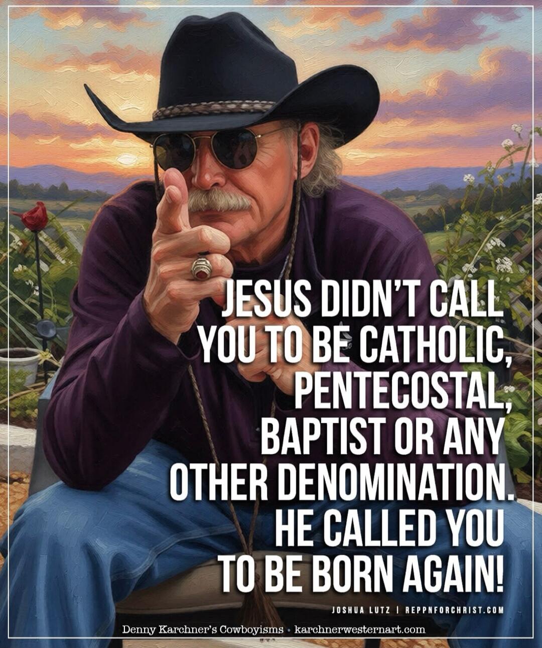 JESUS DIDN'T CALL YOU TO BE CATHOLIC, PENTECOSTAL, BAPTIST OR ANY OTHER DENOMINATION. HE CALLED YOU TO BE BORN AGAIN! Denny Karchner's Cowboyisms • karchnerwesternart.com Joshua Lutz | reppnforchrist.com