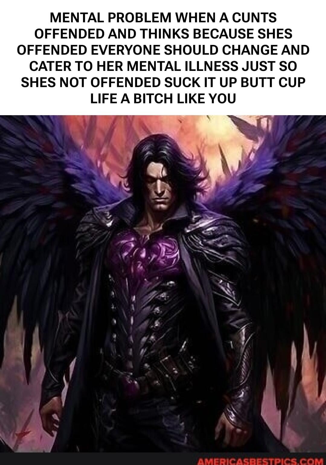 MENTAL PROBLEM WHEN A CUNTS OFFENDED AND THINKS BECAUSE SHES OFFENDED EVERYONE SHOULD CHANGE AND CATER TO HER MENTAL ILLNESS JUST SO SHES NOT OFFENDED SUCK IT UP BUTT CUP LIFE A BITCH LIKE YOU