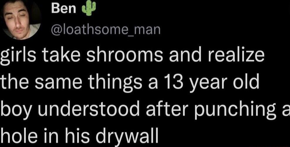 Ben loathsome_man girls take shrooms and realize the same things a 13 year old boy understood after punching a hole in his drywall