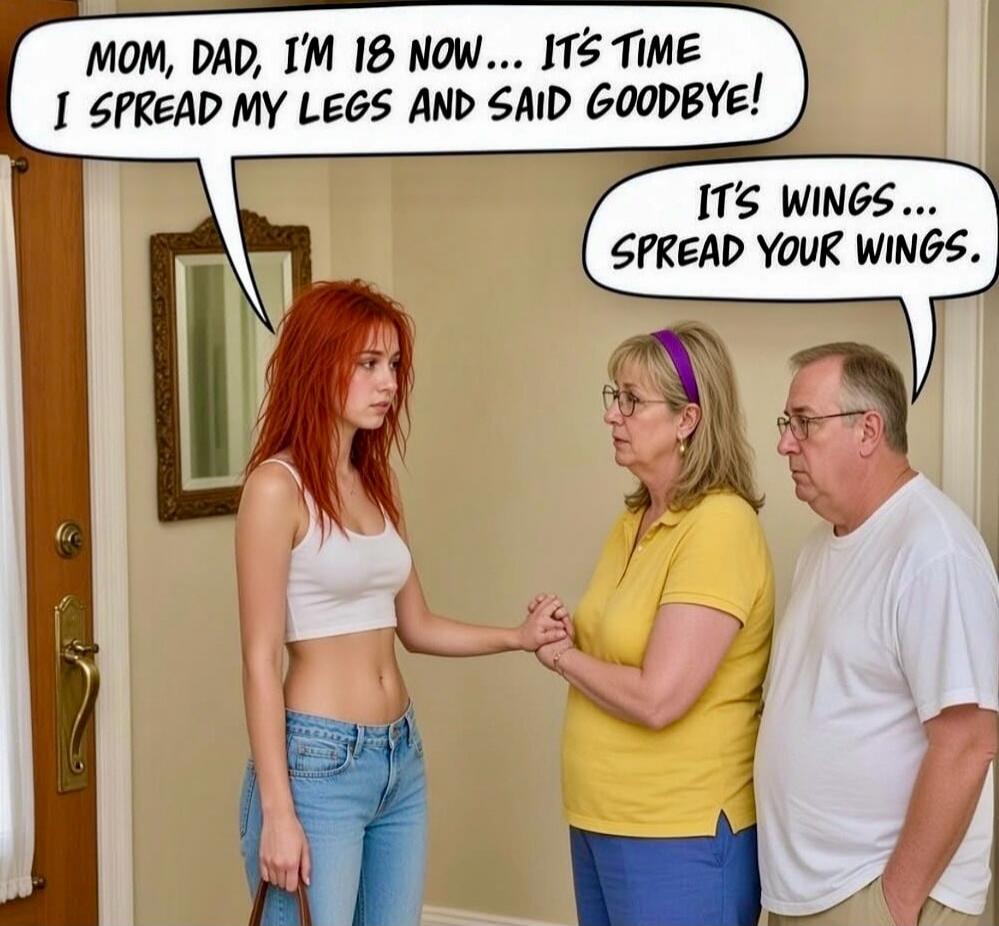MOM, DAD, I'M 18 NOW... IT'S TIME I SPREAD MY LEGS AND SAID GOODBYE! IT'S WINGS... SPREAD YOUR WINGS.