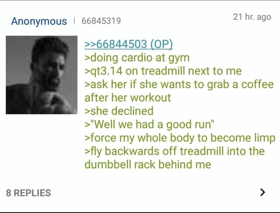 Anonymous 66845319 8 REPLIES 21 hr ago 66844503 OP doing cardio at gym qt314 on treadmill next to me ask her if she wants to grab a coffee after her workout she declined Well we had a good run force my whole body to become limp fly backwards off treadmill into the dumbbell rack behind me