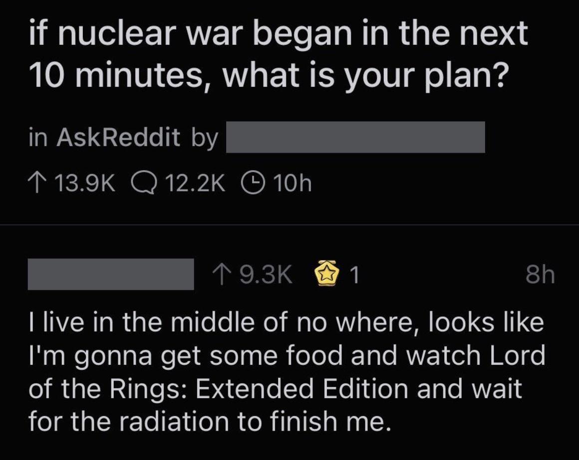 1V CETRVE T S E R R s D 10 minutes what is your plan in AskReddit by N T139K QQ122K 10h BN 1 o3K 1 8h live in the middle of no where looks like NealelolalaENeI Eelaa R oloTe R Tale RVF el g J Mol o o IR IS Al lo Yo Mo ea g e RVVE 1 RGNl EN eI R RIS a N 2