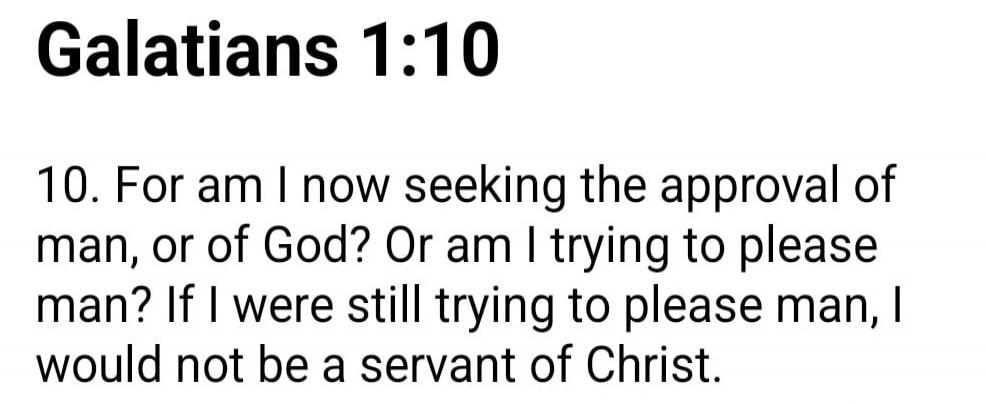 Galatians 1:10

10. For am I now seeking the approval of man, or of God? Or am I trying to please man? If I were still trying to please man, I would not be a servant of Christ.

Session ID: 1016969.
