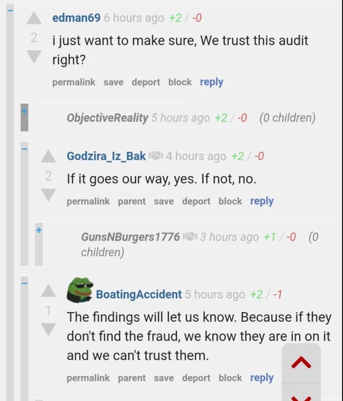 edman69 2 0 i just want to make sure We trust this audit right permalink save deport block reply ObjectiveReality 2 0 0 children Godzira_lz_Bak 2 0 If it goes our way yes If not no permalink parent save deport block reply GunsNBurgers1776 1 0 0 children BoatingAccident 2T The findings will let us know Because if they dont find the fraud we know they are in on it and we cant trust them A permalink 