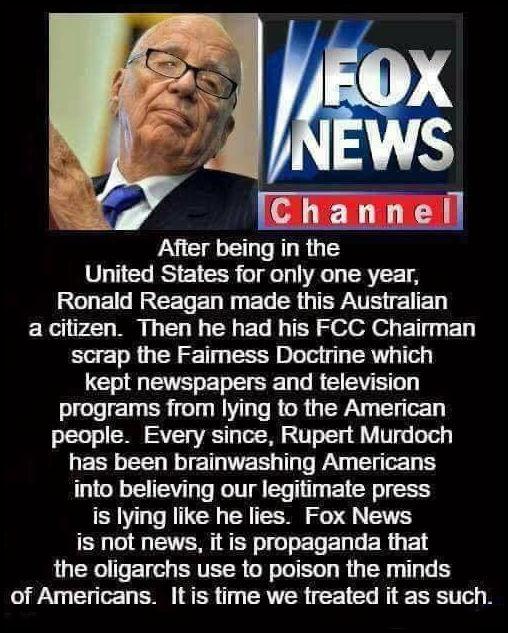 Afier being in the United States for only one year RO ETNREEDEN N EL R GERTR el ED ERe v R G R ET TR S elol o T Ly scrap the Faimess Doctrine which kept newspapers and felevision programs from lying to the American people Every since Rupert Murdoch has been brainwashing Americans into believing our legitimate press is lying like he lies Fox News is not news it is propaganda that the oligarchs use 