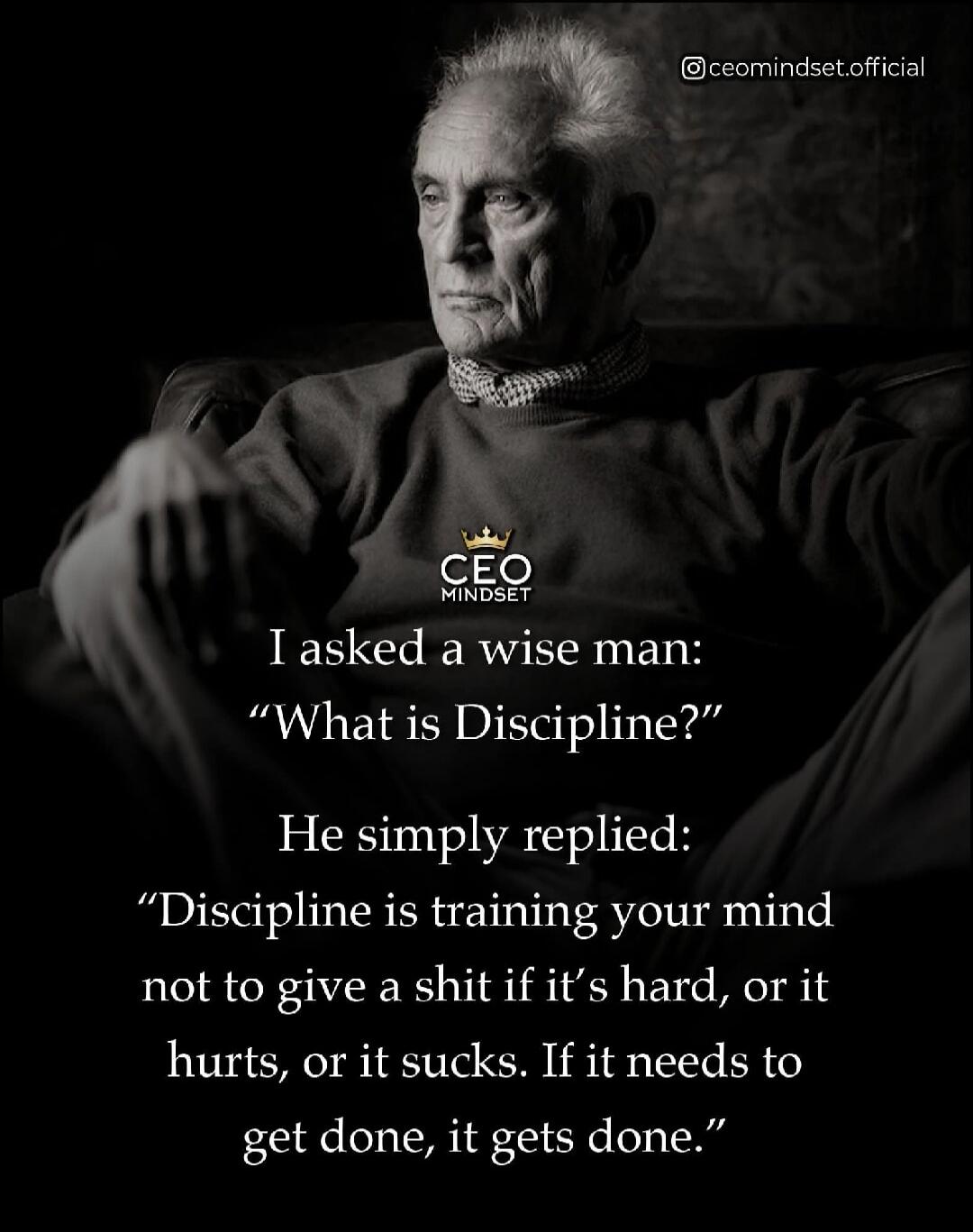 I asked a wise man: “What is Discipline?” He simply replied: “Discipline is training your mind not to give a shit if it’s hard, or it hurts, or it sucks. If it needs to get done, it gets done.”