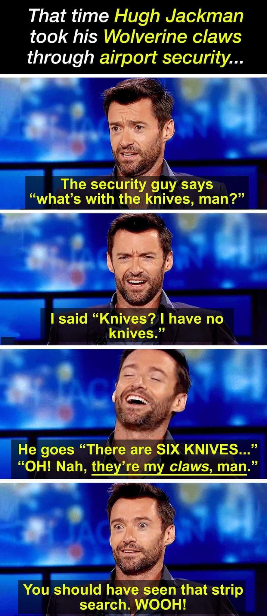 That time Hugh Jackman took his Wolverine claws through airport security The security guysays whats with the knives man CE Tl R GUEE A G BN 1 knives He goes There are SIX KNIVES OH Nah theyre my claws man A You should have seen that strip EEET W ele