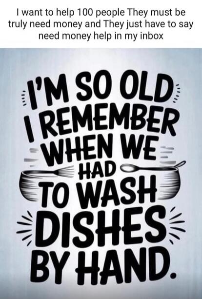 I want to help 100 people. They must truly need money and they just have to say 'need money help' in my inbox. I'm so old I remember when we had to wash dishes by hand.