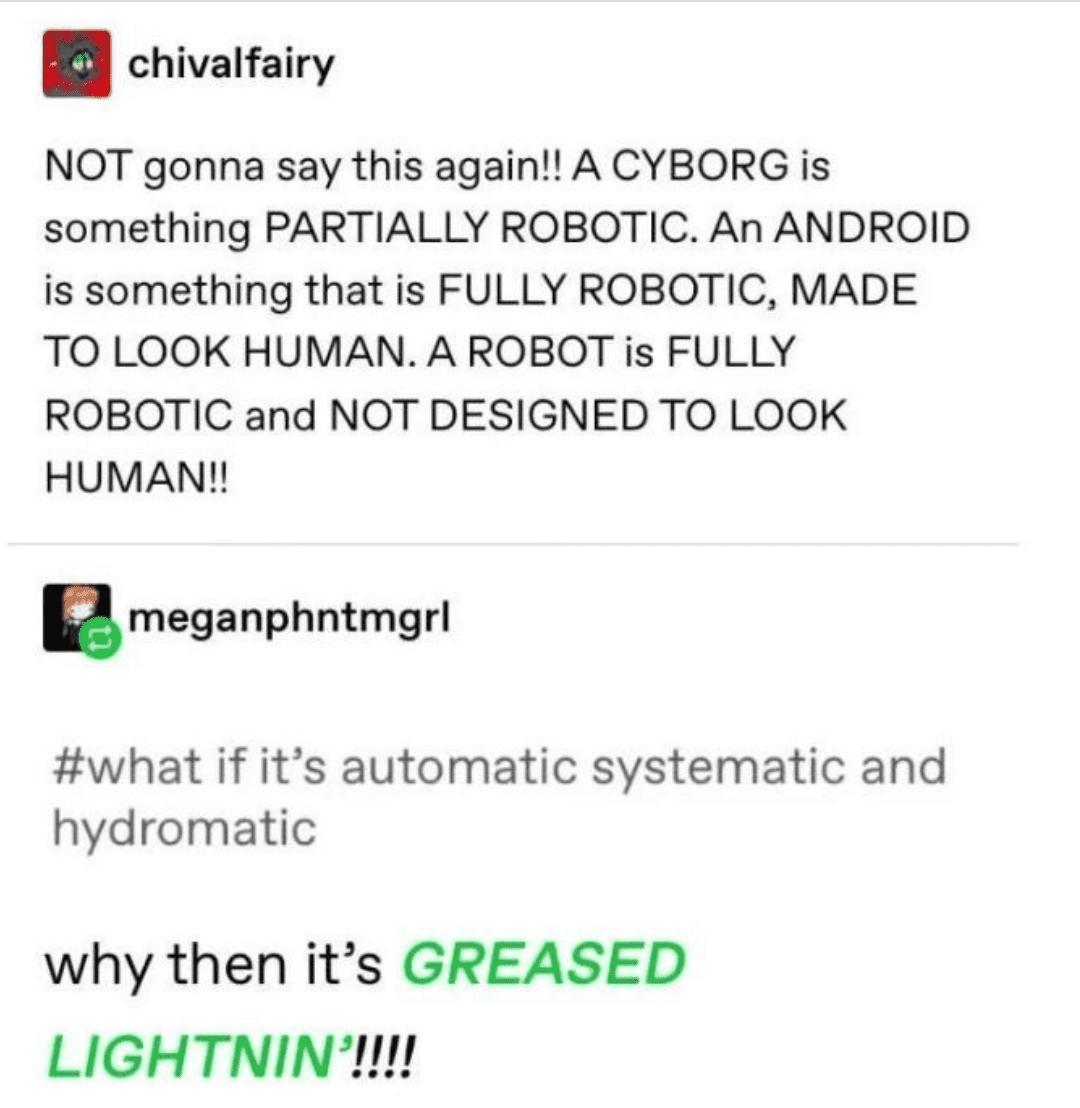 chivalfairy NOT gonna say this again A CYBORG is something PARTIALLY ROBOTIC An ANDROID is something that is FULLY ROBOTIC MADE TO LOOK HUMAN A ROBOT is FULLY ROBOTIC and NOT DESIGNED TO LOOK HUMAN nmeganphntmgrl what if its automatic systematic and hydromatic why then its GREASED LIGHTNIN 1