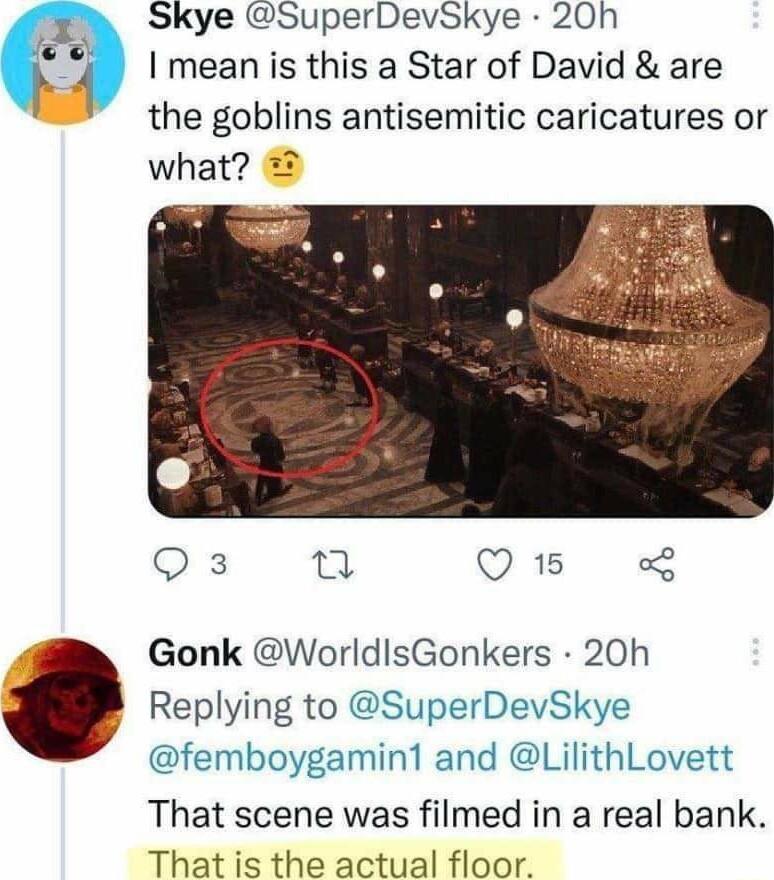 Skye SuperDevSkye 20h I mean is this a Star of David are the goblins antisemitic caricatures or what Qs u Q15 Gonk WorldisGonkers 20h Replying to SuperDevSkye femboygamint and LilithLovett That scene was filmed in a real bank That is the actual floor