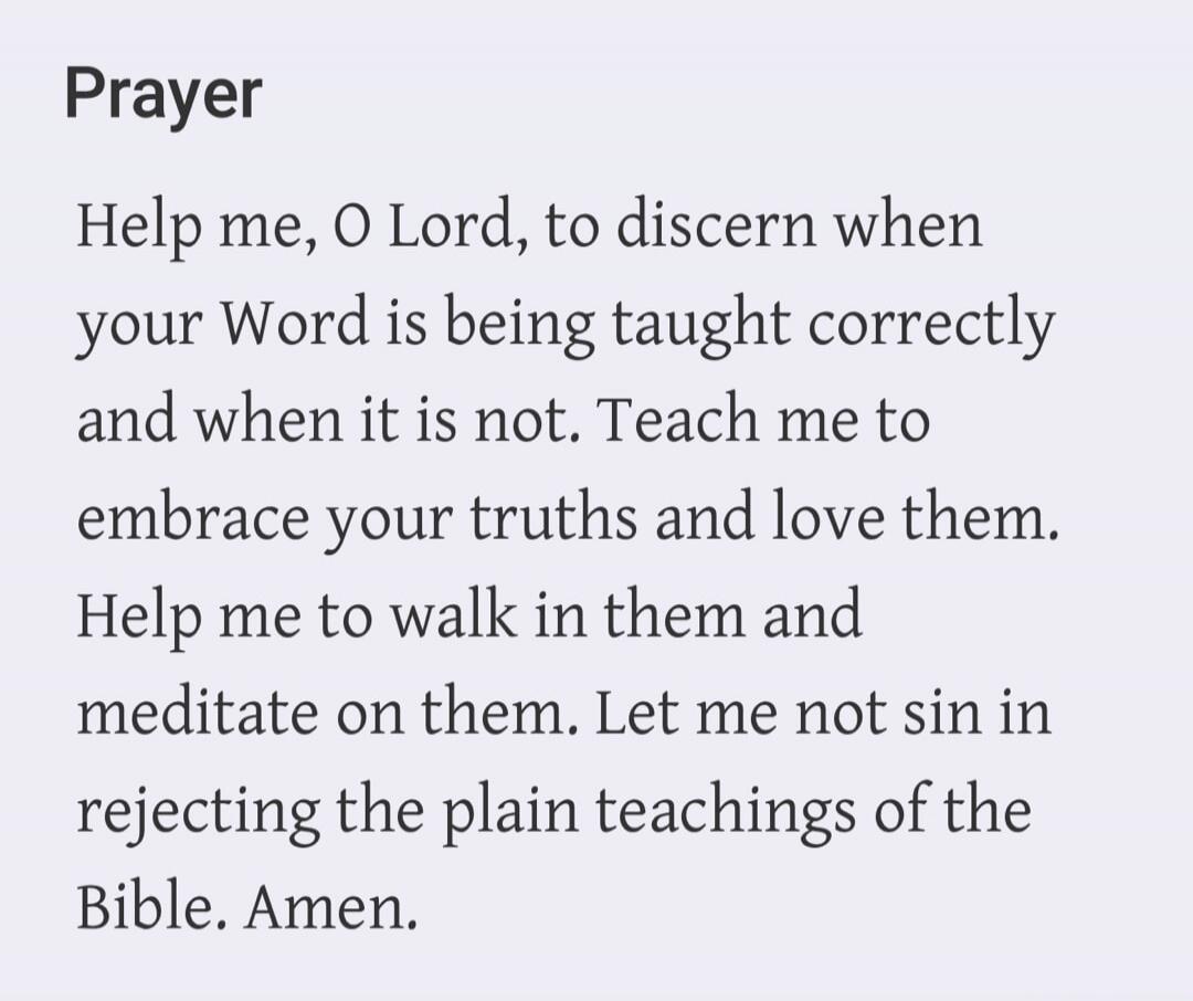 Prayer. Help me, O Lord, to discern when your Word is being taught correctly and when it is not. Teach me to embrace your truths and love them. Help me to walk in them and meditate on them. Let me not sin in rejecting the plain teachings of the Bible. Amen.