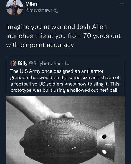 Miles P mtvsthewrld_ Imagine you at war and Josh Allen launches this at you from 70 yards out with pinpoint accuracy 3 Billy Billyhottakes 1d The US Army once designed an anti armor grenade that would be the same size and shape of a football so US soldiers knew how to sling it This prototype was built using a hollowed out nerf ball