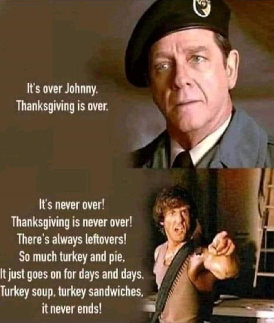 It's over Johnny. Thanksgiving is over. It's never over! Thanksgiving is never over! There's always leftovers! So much turkey and pie, It just goes on for days and days. Turkey soup, turkey sandwiches, it never ends!