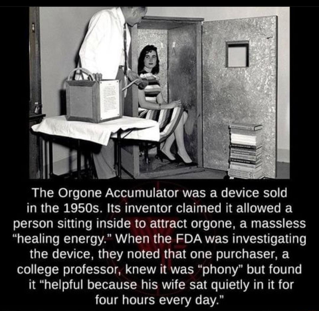 The Orgone Accumulator was a device sold in the 1950s Its inventor claimed it allowed a person sitting inside to attract orgone a massless healing energy When the FDA was investigating the device they noted that one purchaser a college professor knew it was phony but found it helpful because his wife sat quietly in it for ATV IR IVET G A