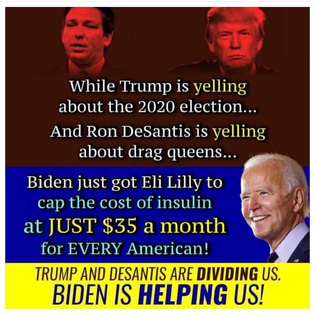 While Trump is yelling about the 2020 election And Ron DeSantis is yelling about drag queens Biden just got Eli Lilly to cap the cost of insulin at JUST 35 a month O AV TS e T TRUMP AND DESANTIS ARE DIVIDING US BIDEN IS HELPING US