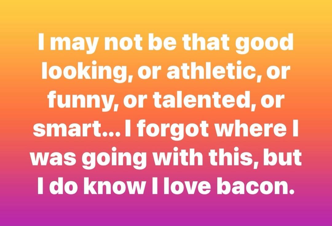 I may not be that good looking, or athletic, or funny, or talented, or smart... I forgot where I was going with this, but I do know I love bacon.
