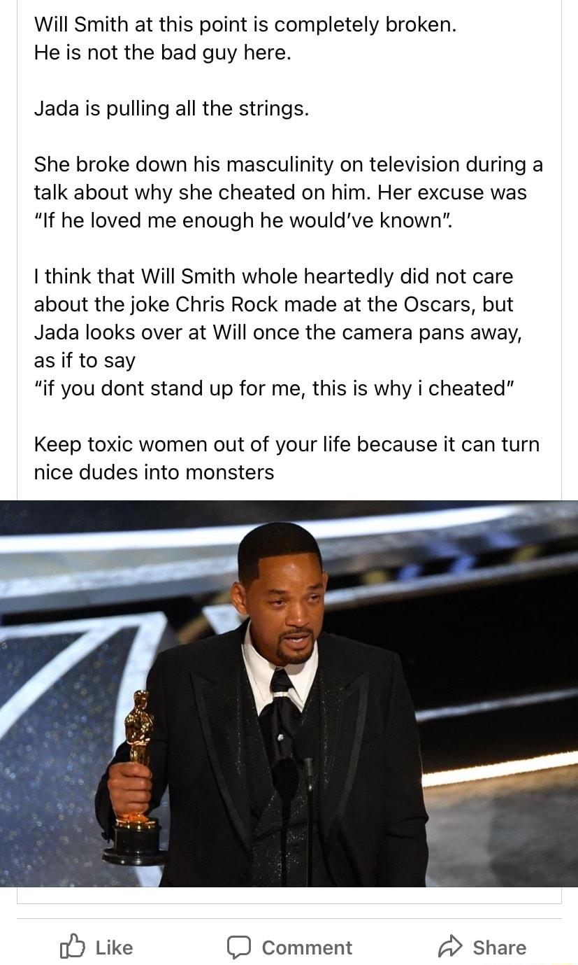 Will Smith at this point is completely broken He is not the bad guy here Jada is pulling all the strings She broke down his masculinity on television during a talk about why she cheated on him Her excuse was If he loved me enough he wouldve known think that Will Smith whole heartedly did not care about the joke Chris Rock made at the Oscars but Jada looks over at Will once the camera pans away as 