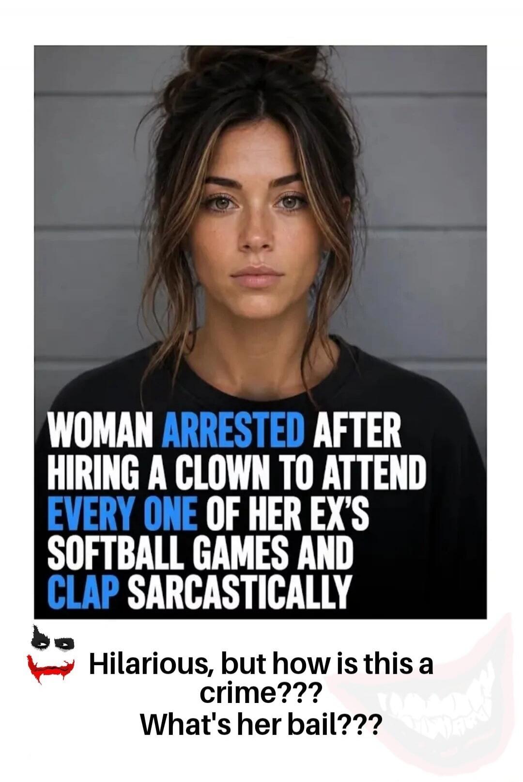 WOMAN ARRESTED AFTER HIRING A CLOWN TO ATTEND EVERY ONE OF HER EX'S SOFTBALL GAMES AND CLAP SARCASTICALLY. Hilarious, but how is this a crime??? What's her bail???