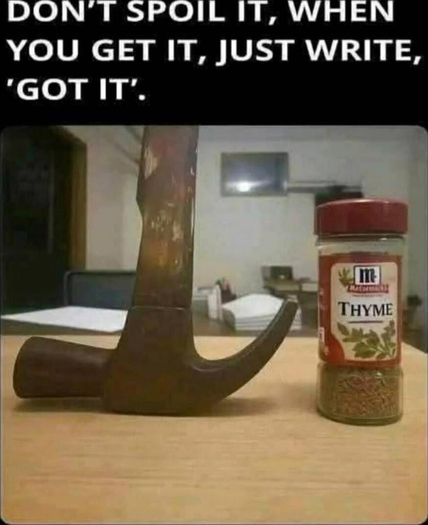 DON'T SPOIL IT, WHEN YOU GET IT, JUST WRITE, 'GOT IT'.