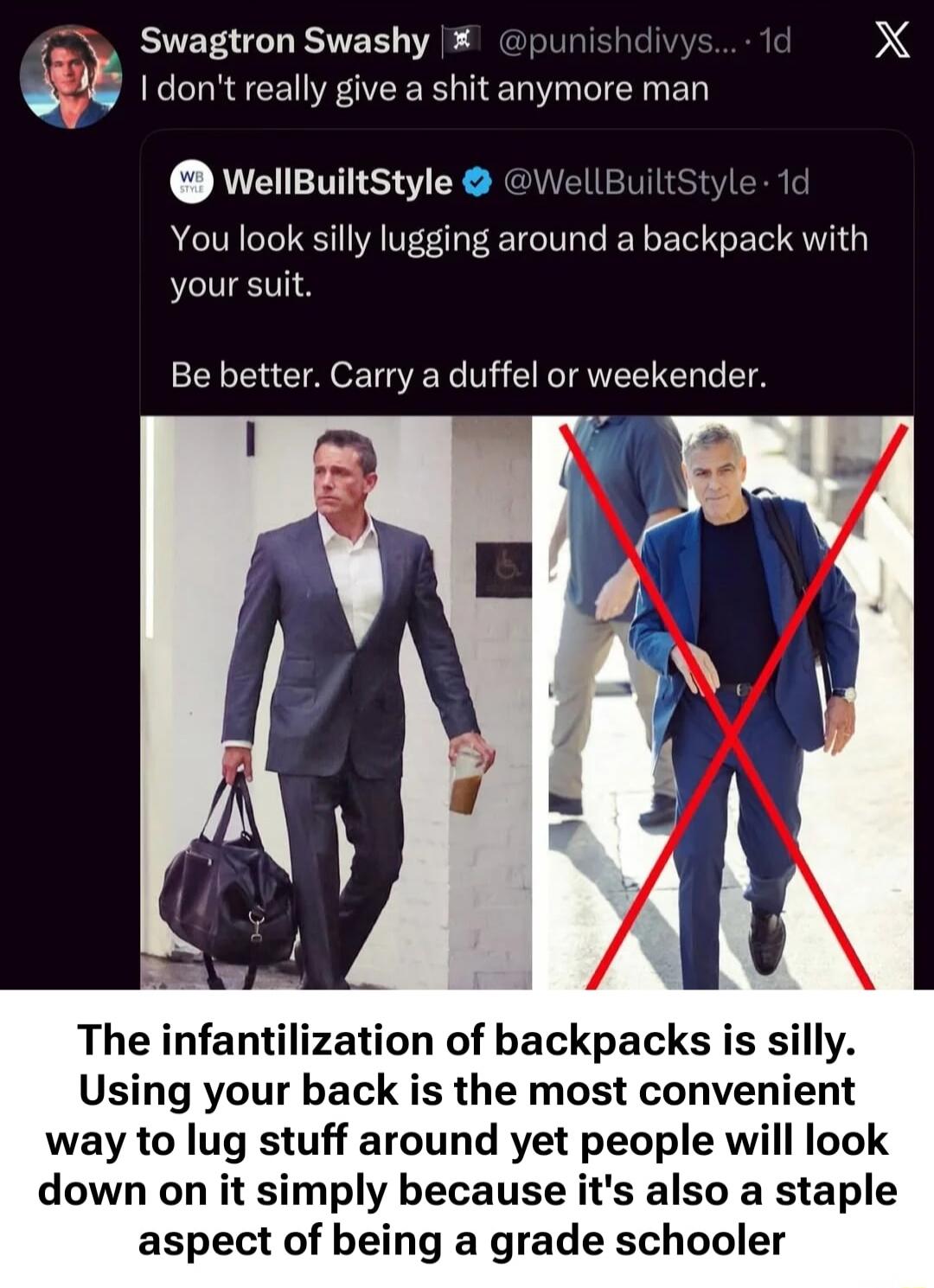 Swagtron Swashy: I don't really give a shit anymore man. WellBuiltStyle: You look silly lugging around a backpack with your suit. Be better. Carry a duffel or weekender. The infantilization of backpacks is silly. Using your back is the most convenient way to lug stuff around yet people will look down on it simply because it's also a staple aspect o