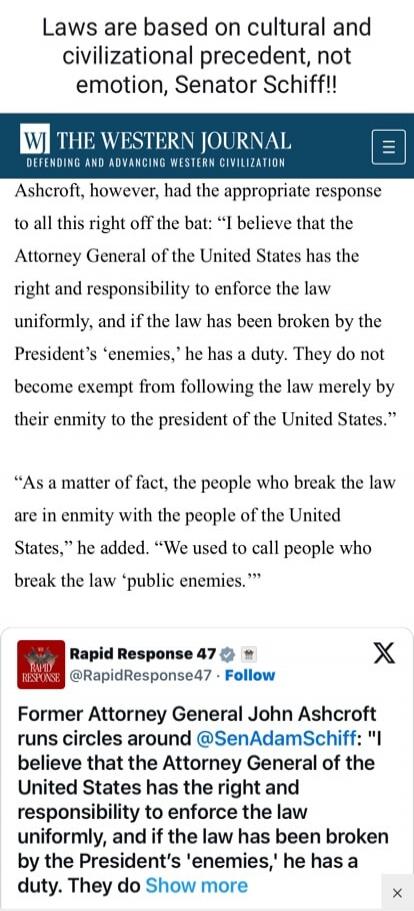Laws are based on cultural and civilizational precedent, not emotion, Senator Schiff!! THE WESTERN JOURNAL DEFENDING AND ADVANCING WESTERN CIVILIZATION Ashcroft, however, had the appropriate response to all this right off the bat: “I believe that the Attorney General of the United States has the right and responsibility to enforce the law uniformly