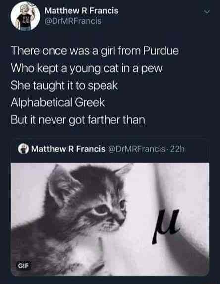 Matthew R Francis SDrMRFrar There once was a girl from Purdue Who kept a young cat in a pew She taught it to speak Alphabetical Greek But it never got farther than Matthew R Francis DrMRFrancis 22h