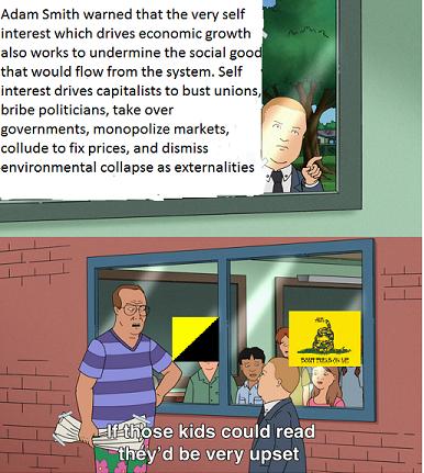 Adam Smith warned that the very self interest which drives economic growth also works to undermine the social good that would flow from the system Self interest drives capitalists to bust unions bribe politicians take over governments monopolize markets collude to fix prices and dismiss nvironmental collapse as externalities se Kids could read IRyid be veryjupset