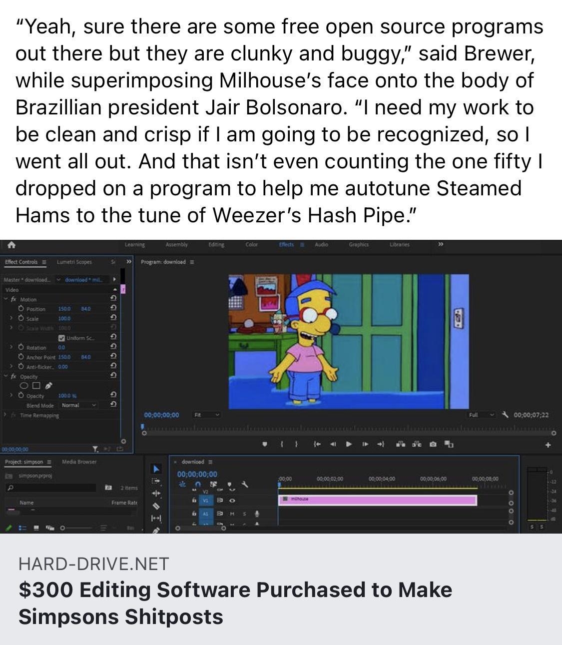 Hard Drive Yeah sure there are some free open source programs out there but they are clunky and buggy said Brewer while superimposing Milhouses face onto the body of Brazillian president Jair Bolsonaro I need my work to be clean and crisp if am going to be recognized so went all out And that isnt even counting the one fifty dropped on a program to help me autotune Steamed Hams to the tune of Weeze