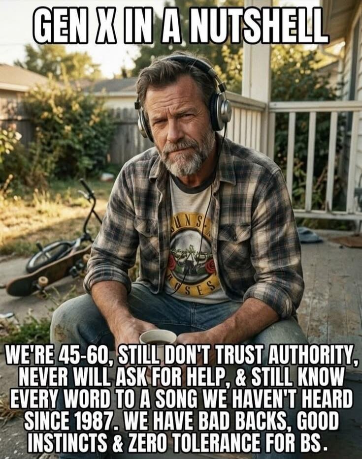 GEN X IN A NUTSHELL WE'RE 45-60, STILL DON'T TRUST AUTHORITY, NEVER WILL ASK FOR HELP, & STILL KNOW EVERY WORD TO A SONG WE HAVEN'T HEARD SINCE 1987. WE HAVE BAD BACKS, GOOD INSTINCTS & ZERO TOLERANCE FOR BS.