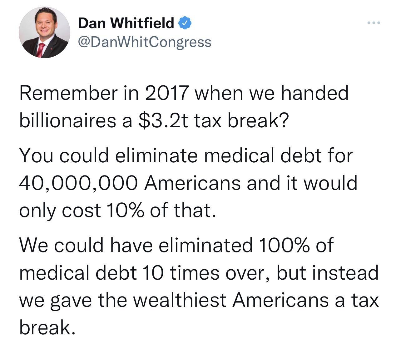 Dan Whitfield DanWhitCongress Remember in 2017 when we handed billionaires a 32t tax break You could eliminate medical debt for 40000000 Americans and it would only cost 10 of that We could have eliminated 100 of medical debt 10 times over but instead we gave the wealthiest Americans a tax break