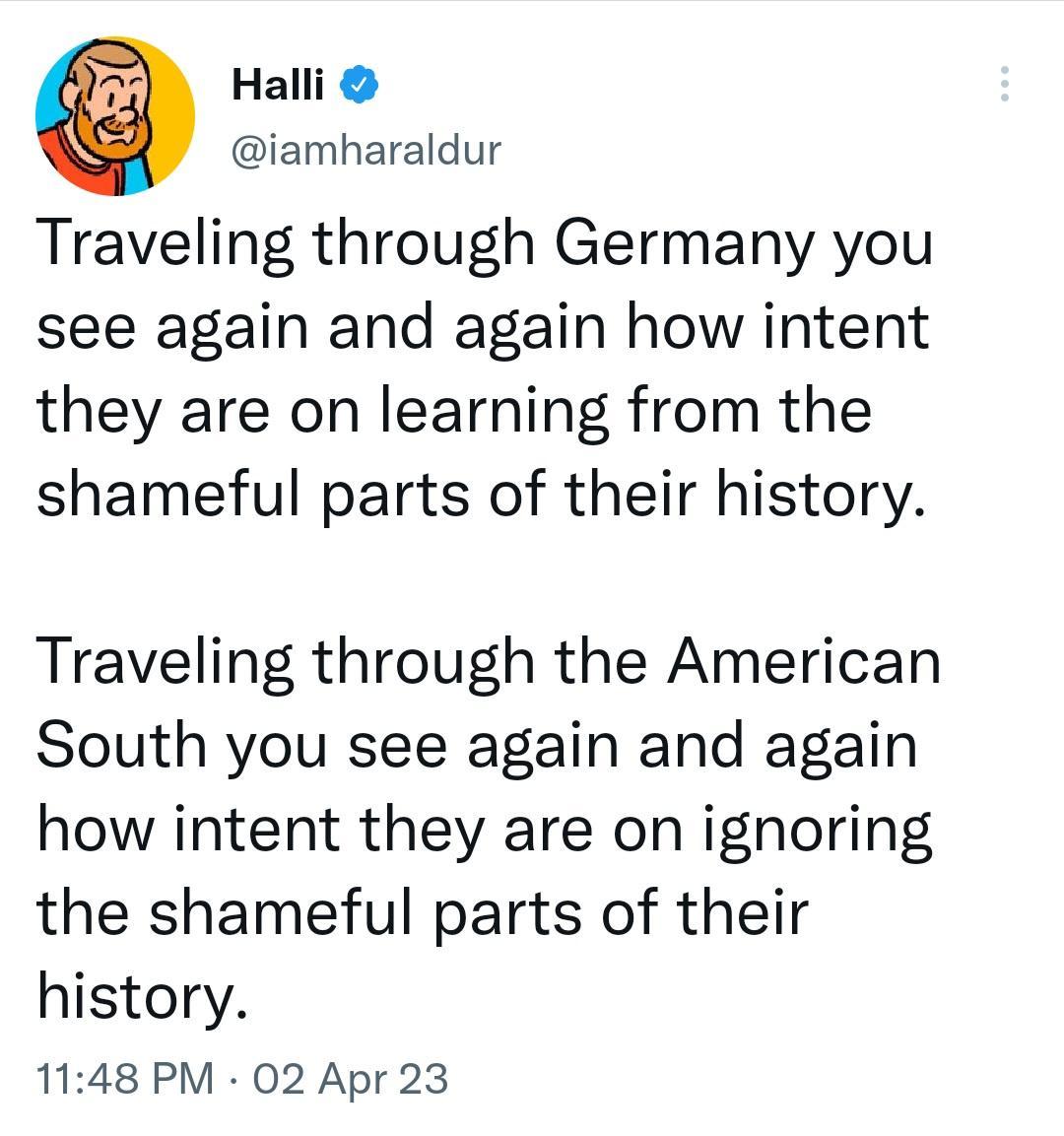 Halli iamharaldur Traveling through Germany you see again and again how intent they are on learning from the shameful parts of their history Traveling through the American South you see again and again how intent they are on ignoring the shameful parts of their history 1148 PM 02 Apr 23