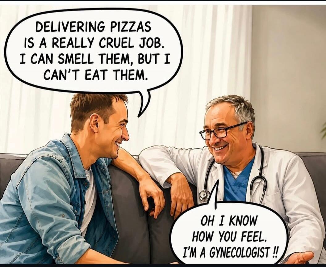 DELIVERING PIZZAS IS A REALLY CRUEL JOB. I CAN SMELL THEM, BUT I CAN'T EAT THEM. OH I KNOW HOW YOU FEEL. I'M A GYNECOLOGIST !!