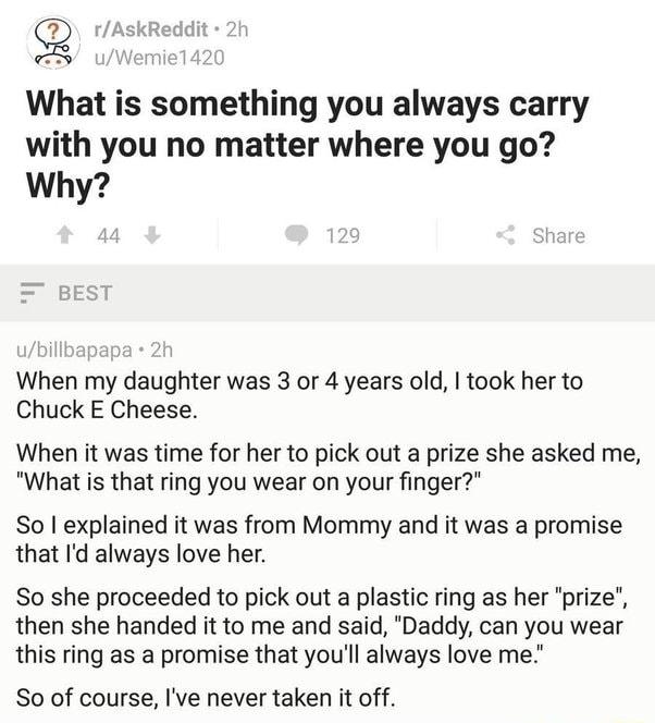 9 rAskReddit What is something you always carry with you no matter where you go Why When my daughter was 3 or 4 years old took her to Chuck E Cheese When it was time for her to pick out a prize she asked me What is that ring you wear on your finger So explained it was from Mommy and it was a promise that Id always love her So she proceeded to pick out a plastic ring as her prize then she handed it