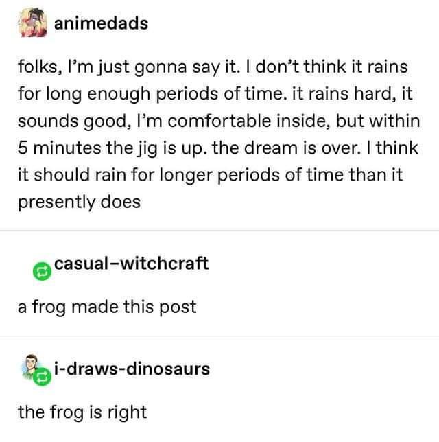 animedads folks Im just gonna say it dont think it rains for long enough periods of time it rains hard it sounds good Im comfortable inside but within 5 minutes the jig is up the dream is over think it should rain for longer periods of time than it presently does casual witchcraft a frog made this post idraws dinosaurs the frog is right