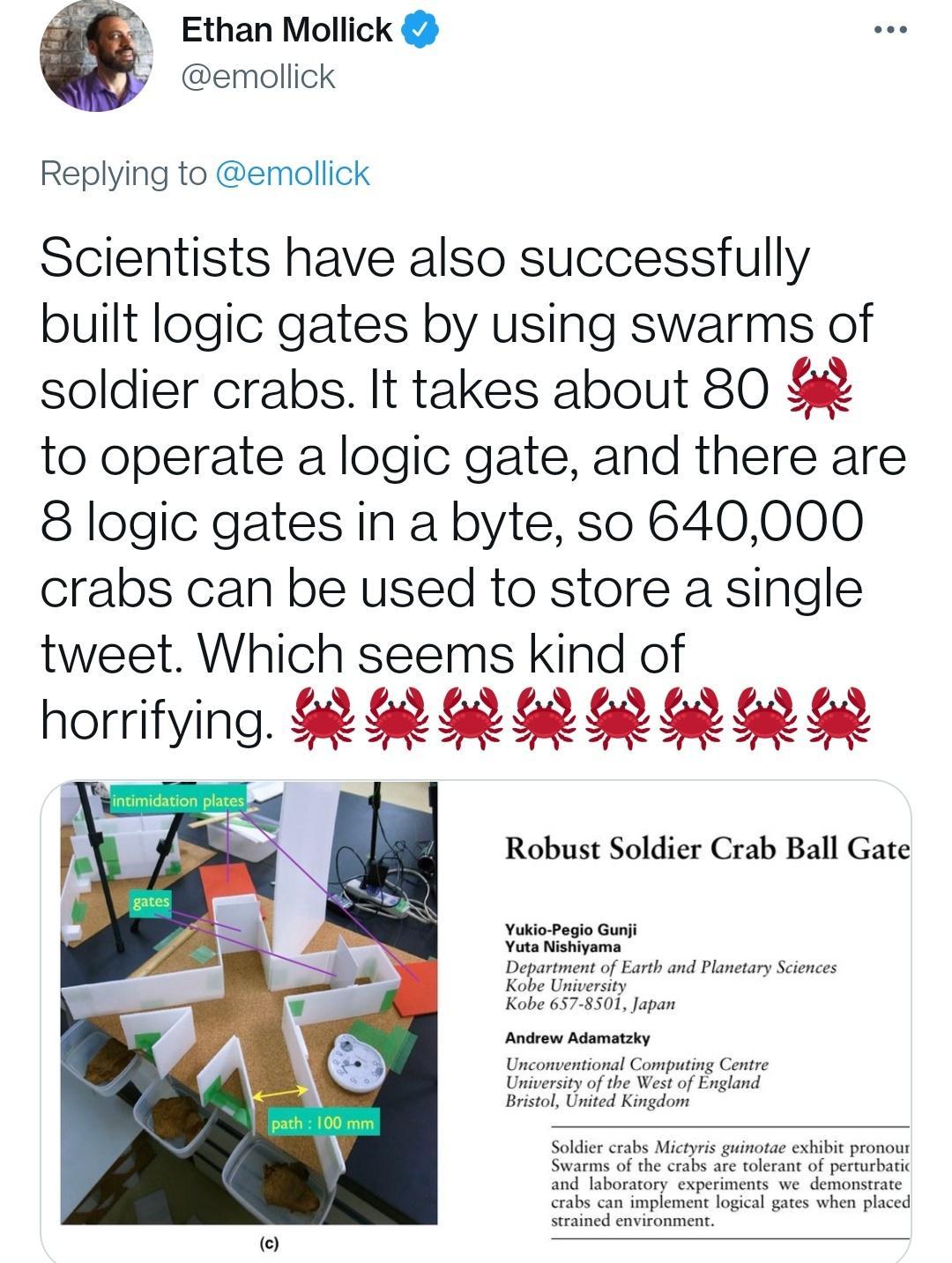 44 Ethan Mollick emollick Replying to emollick Scientists have also successfully built logic gates by using swarms of soldier crabs It takes about 80 to operate a logic gate and there are 8 logic gates in a byte so 640000 crabs can be used to store a single tweet Which seems kind of horrlfymg Robust Soldier Crab Ball Gate