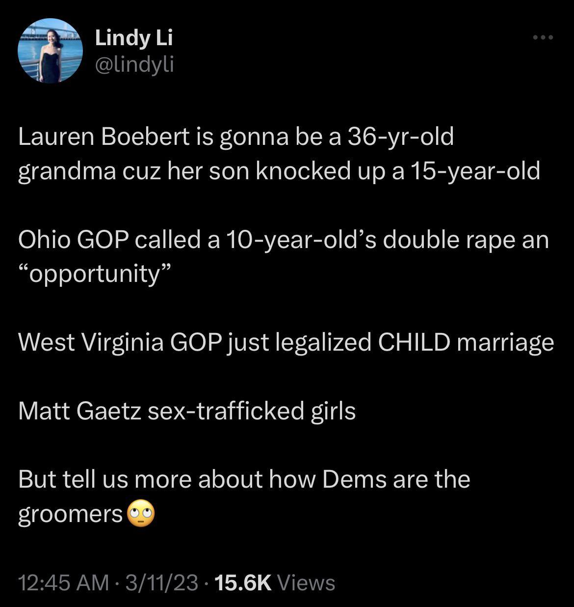 Lindy Li lindyli Lauren Boebert is gonna be a 36 yr old grandma cuz her son knocked up a 15 year old Ohio GOP called a 10 year olds double rape an opportunity West Virginia GOP just legalized CHILD marriage Matt Gaetz sex trafficked girls But tell us more about how Dems are the groomers 1245 AM 31123 166K Views