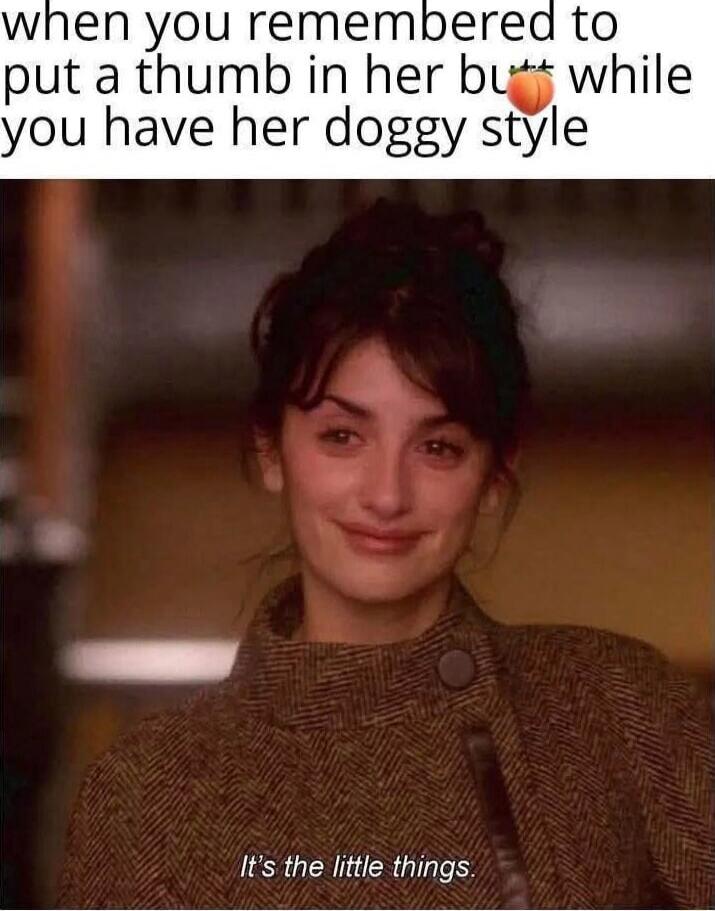when you remembered to put a thumb in her butt while you have her doggy style. It's the little things.