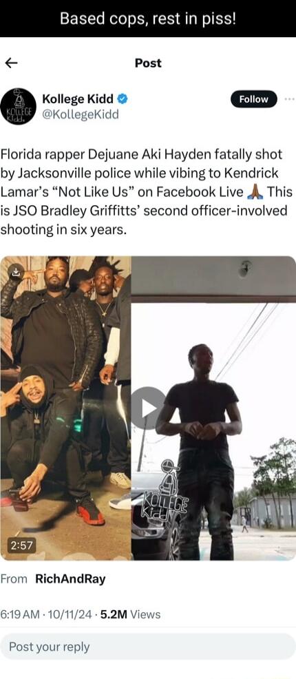 Based cops rest in piss Post Kollege Kidd Foiiow KollegeKidd Florida rapper Dejuane Aki Hayden fatally shot by Jacksonville police while vibing to Kendrick Lamars Not Like Us on Facebook Live A This is JSO Bradley Griffitts second officer involved shooting in six years From RichAndRay 619AM 101124 52M Views Post your reply