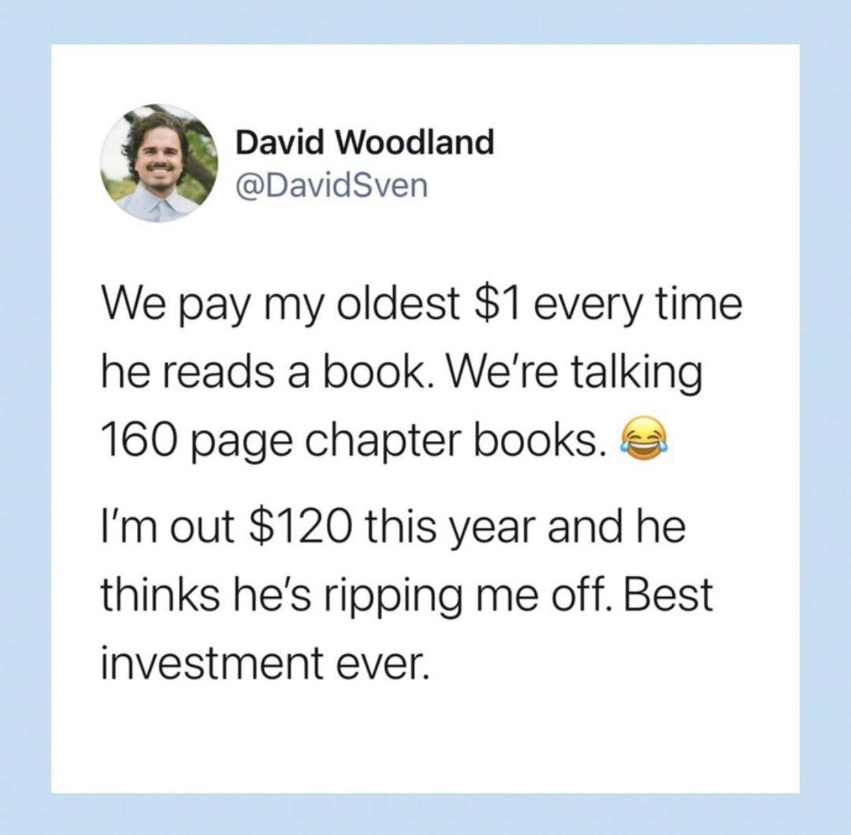 David Woodland DavidSven We pay my oldest 1 every time he reads a book Were talking 160 page chapter books Im out 120 this year and he thinks hes ripping me off Best investment ever