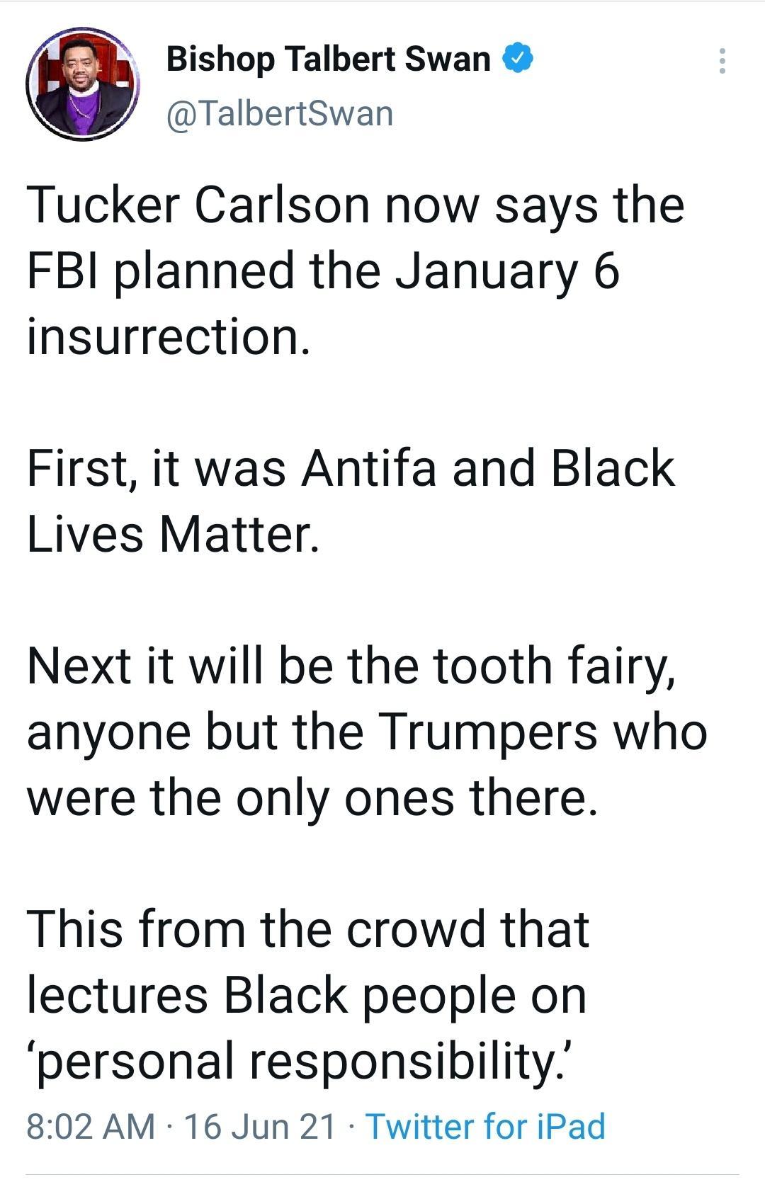 Bishop Talbert Swan TalbertSwan Tucker Carlson now says the FBI planned the January 6 insurrection First it was Antifa and Black Lives Matter Next it will be the tooth fairy anyone but the Trumpers who were the only ones there This from the crowd that lectures Black people on personal responsibility 802 AM 16 Jun 21 Twitter for iPad