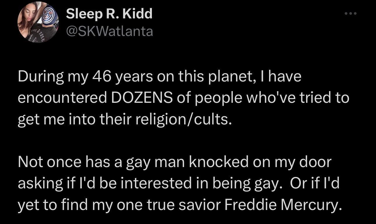Sleep R Kidd 57 SKWatlanta During my 46 years on this planet have encountered DOZENS of people whove tried to get me into their religioncults Not once has a gay man knocked on my door asking if Id be interested in being gay Orif Id yet to find my one true savior Freddie Mercury