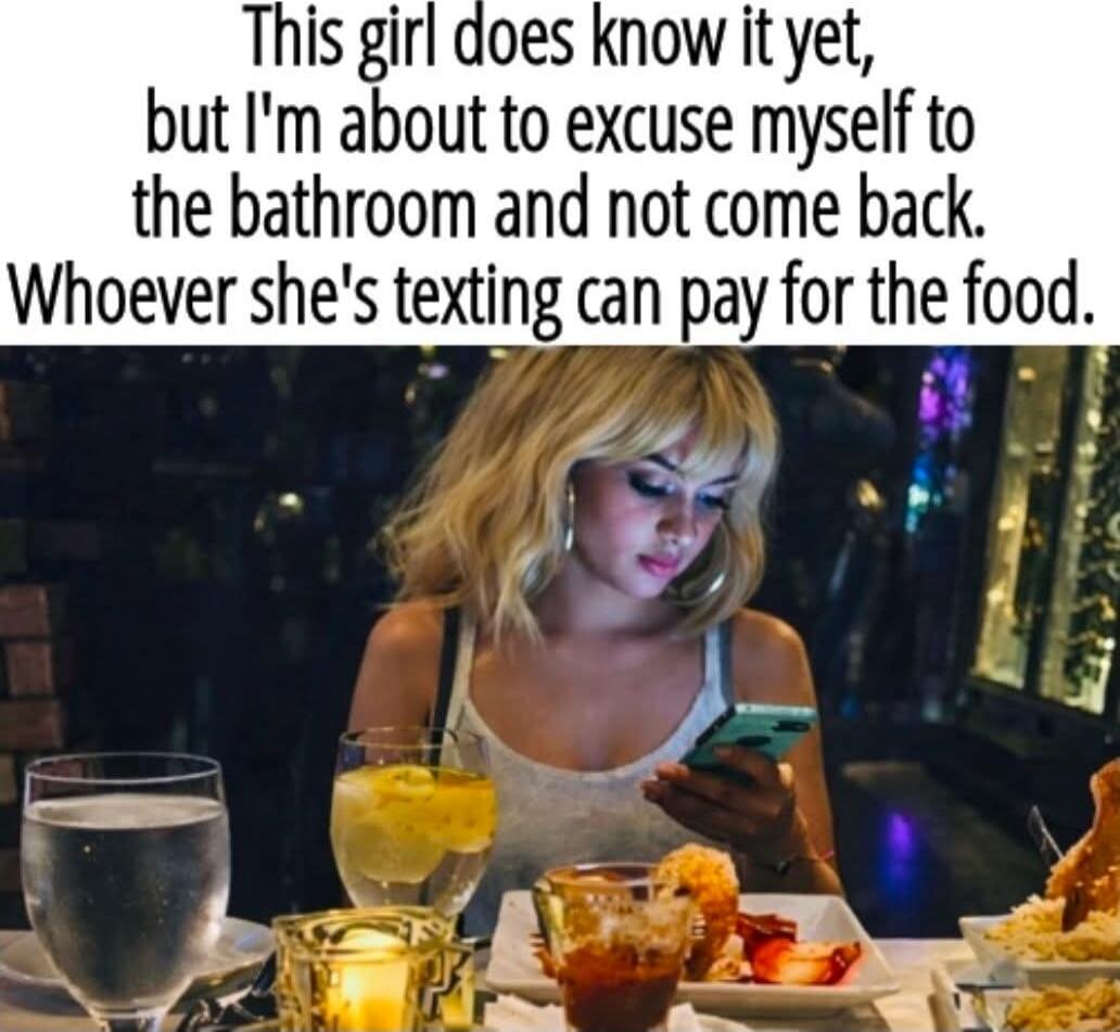 This girl does know it yet, but I'm about to excuse myself to the bathroom and not come back. Whoever she's texting can pay for the food.