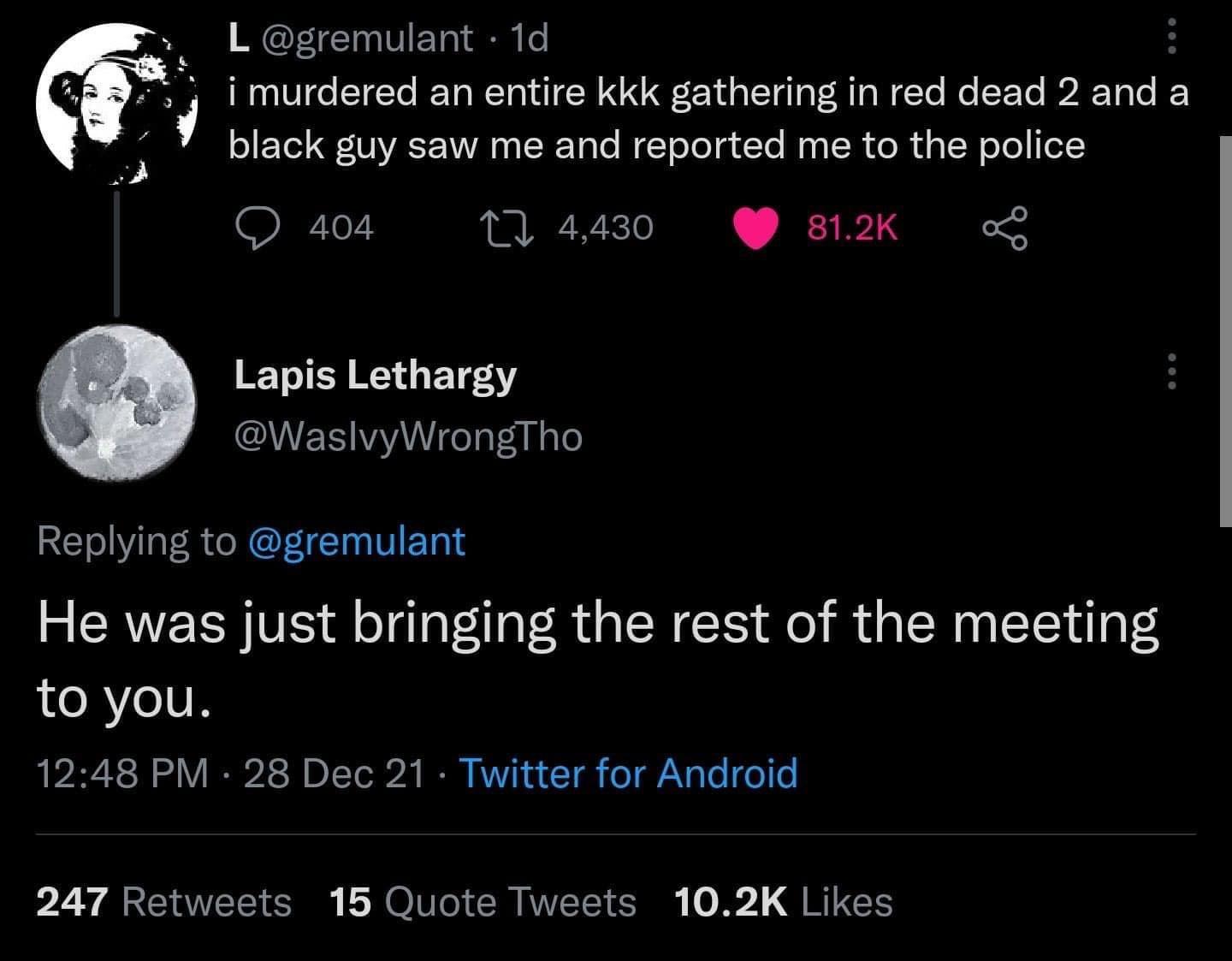 L gremulant 1d urdered an entire kkk gathering in red dead 2 and a black guy saw me and reported me to the police Q 404 10 4430 812K o Lapis Lethargy WaslvyWrongTho Replying to gremulant He was just bringing the rest of the meeting to you 1248 PM 28 Dec 21 Twitter for Android 247 Retweets 15 Quote Tweets 102K Likes