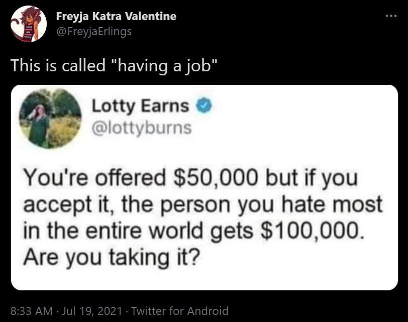 This is called having a job Lotty Earns Youre offered 50000 but if you accept it the person you hate most in the entire world gets 100000 Are you taking it