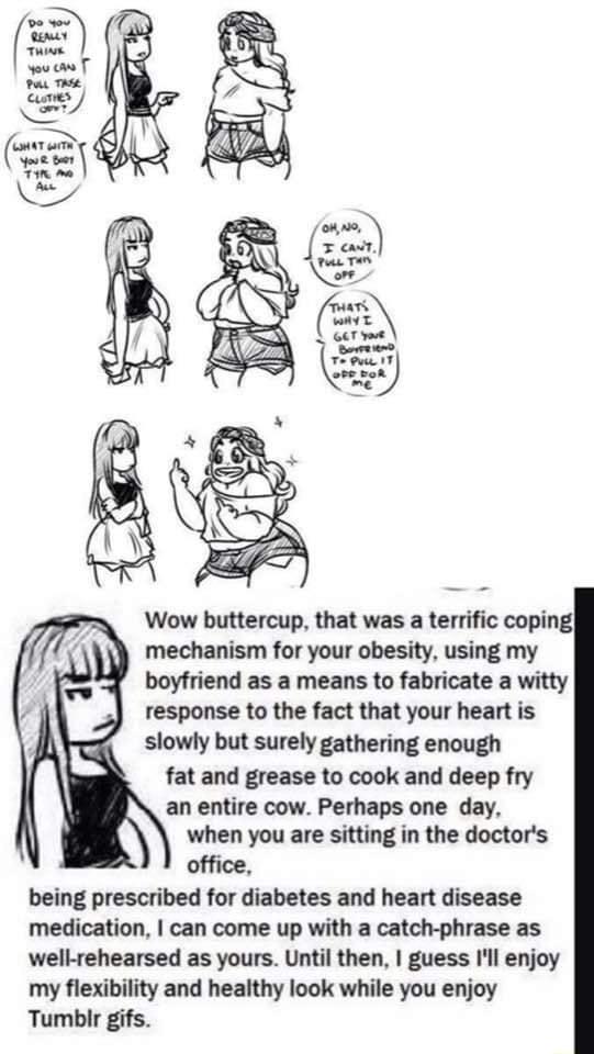 Wow buttercup that was a terrific coping mechanism for your obesity using my boyfriend as a means to fabricate a witty response to the fact that your heart is slowly but surely gathering enough fat and grease to cook and deep fry an entire cow Perhaps one day when you are sitting in the doctors office being prescribed for diabetes and heart disease medication can come up with a catch phrase as wel
