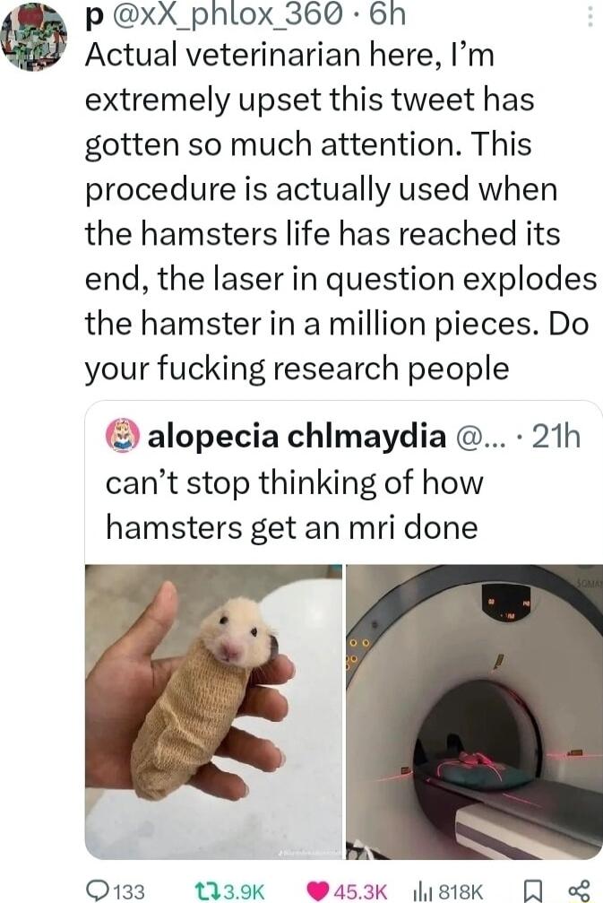 P xX_phlox_360 6h Actual veterinarian here Im extremely upset this tweet has gotten so much attention This procedure is actually used when the hamsters life has reached its end the laser in question explodes the hamster in a million pieces Do your fucking research people alopecia chimaydia 21h cant stop thinking of how hamsters get an mri done Q133 139K 3K sisk R L
