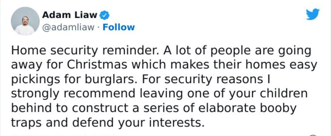 o Adam Liaw v adamiiaw Follow Home security reminder A lot of people are going away for Christmas which makes their homes easy pickings for burglars For security reasons strongly recommend leaving one of your children behind to construct a series of elaborate booby traps and defend your interests