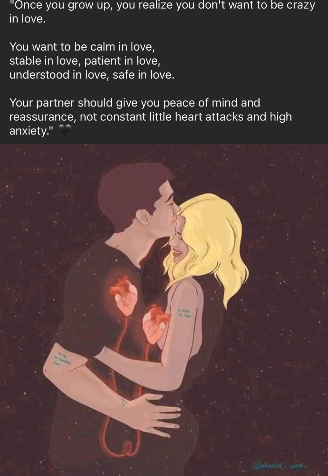 Once you grow up you realize you dont want to be crazy inlove You want to be calm in love stable in love patient in love understood in love safe in love Your partner should give you peace of mind and reassurance not constant little heart attacks and high anxiety