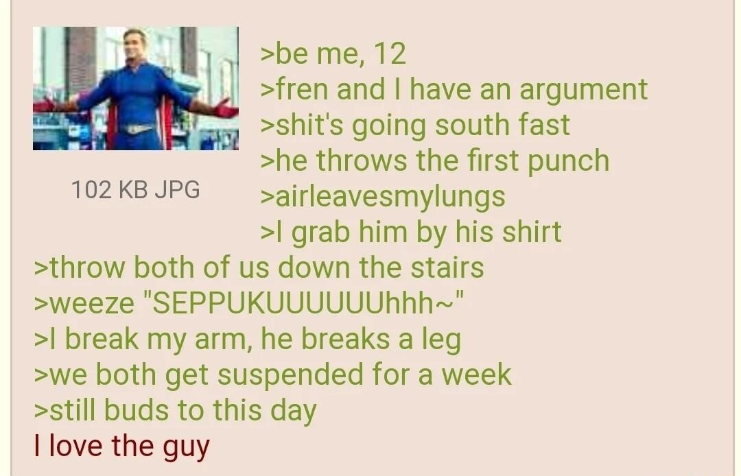 i Anonymous 110121Mon224854 No65990546 sbeme 12 fren and have an argument shits going south fast he throws the first punch airleavesmylungs grab him by his shirt throw both of us down the stairs weeze SEPPUKUUUUUUKhh break my arm he breaks a leg we both get suspended for a week still buds to this day I love the guy 102KB JPG
