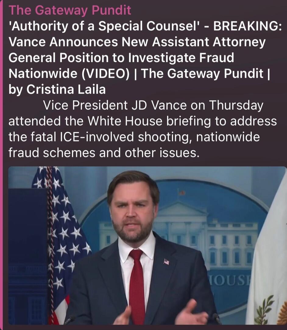 The Gateway Pundit 'Authority of a Special Counsel' - BREAKING: Vance Announces New Assistant Attorney General Position to Investigate Fraud Nationwide (VIDEO) | The Gateway Pundit | by Cristina Laila Vice President JD Vance on Thursday attended the White House briefing to address the fatal ICE-involved shooting, nationwide fraud schemes and other 